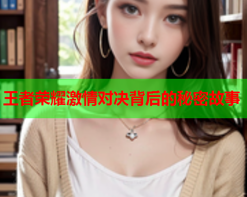 王者荣耀激情对决背后的秘密故事