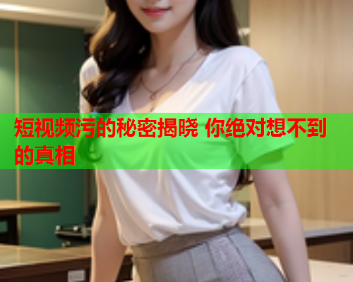 短视频污的秘密揭晓 你绝对想不到的真相