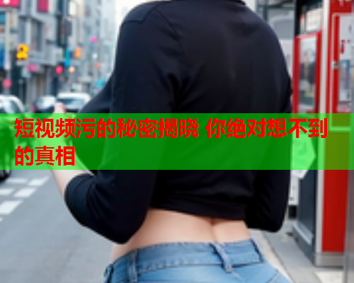 短视频污的秘密揭晓 你绝对想不到的真相