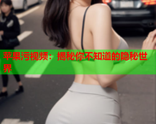苹果污视频：揭秘你不知道的隐秘世界