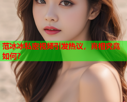 范冰冰私密视频引发热议，真相究竟如何？