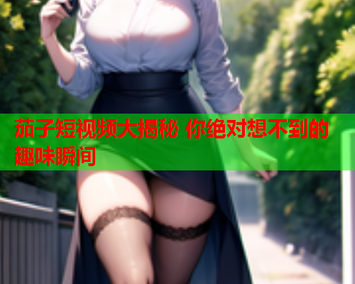 茄子短视频大揭秘 你绝对想不到的趣味瞬间
