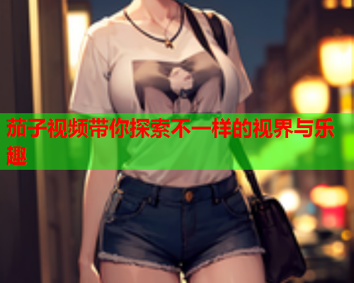 茄子视频带你探索不一样的视界与乐趣
