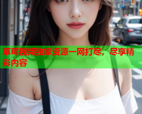 草莓视频独家资源一网打尽，尽享精彩内容