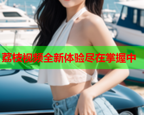 荔枝视频全新体验尽在掌握中