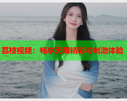 荔枝视频：畅享无限精彩与刺激体验