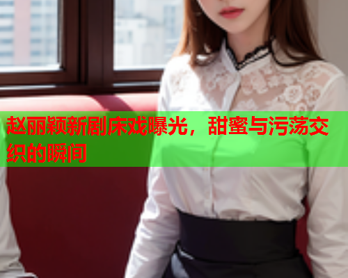赵丽颖新剧床戏曝光，甜蜜与污荡交织的瞬间