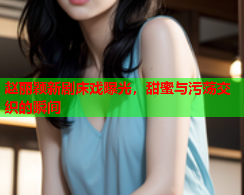 赵丽颖新剧床戏曝光，甜蜜与污荡交织的瞬间