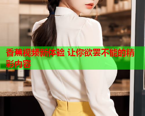 香蕉视频新体验 让你欲罢不能的精彩内容
