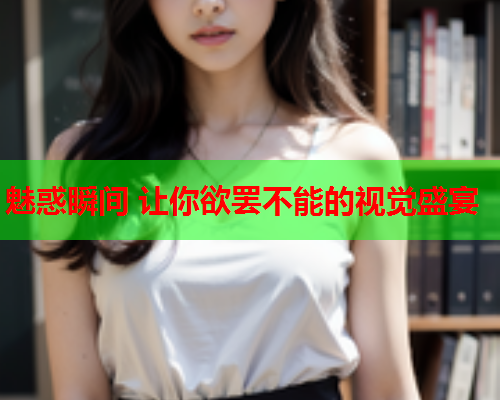 魅惑瞬间 让你欲罢不能的视觉盛宴